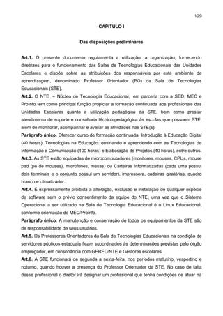 129
CAPÍTULO I
Das disposições preliminares
Art.1. O presente documento regulamenta a utilização, a organização, fornecendo
diretrizes para o funcionamento das Salas de Tecnologias Educacionais das Unidades
Escolares e dispõe sobre as atribuições dos responsáveis por este ambiente de
aprendizagem, denominado Professor Orientador (PO) da Sala de Tecnologias
Educacionais (STE).
Art.2. O NTE – Núcleo de Tecnologia Educacional, em parceria com a SED, MEC e
ProInfo tem como principal função propiciar a formação continuada aos profissionais das
Unidades Escolares quanto a utilização pedagógica da STE, bem como prestar
atendimento de suporte e consultoria técnico-pedagógica às escolas que possuem STE,
além de monitorar, acompanhar e avaliar as atividades nas STE(s).
Parágrafo único. Oferecer curso de formação continuada: Introdução à Educação Digital
(40 horas); Tecnologias na Educação: ensinando e aprendendo com as Tecnologias de
Informação e Comunicação (100 horas) e Elaboração de Projetos (40 horas), entre outros.
Art.3. As STE estão equipadas de microcomputadores (monitores, mouses, CPUs, mouse
pad (pé de mouses), microfones, mesas) ou Carteiras Informatizadas (cada uma possui
dois terminais e o conjunto possui um servidor), impressora, cadeiras giratórias, quadro
branco e climatizador.
Art.4. É expressamente proibida a alteração, exclusão e instalação de qualquer espécie
de software sem o prévio consentimento da equipe do NTE, uma vez que o Sistema
Operacional a ser utilizado na Sala de Tecnologia Educacional é o Linux Educacional,
conforme orientação do MEC/Proinfo.
Parágrafo único. A manutenção e conservação de todos os equipamentos da STE são
de responsabilidade de seus usuários.
Art.5. Os Professores Orientadores da Sala de Tecnologias Educacionais na condição de
servidores públicos estaduais ficam subordinados às determinações previstas pelo órgão
empregador, em consonância com GERED/NTE e Gestores escolares.
Art.6. A STE funcionará de segunda a sexta-feira, nos períodos matutino, vespertino e
noturno, quando houver a presença do Professor Orientador da STE. No caso de falta
desse profissional o diretor irá designar um profissional que tenha condições de atuar na
 