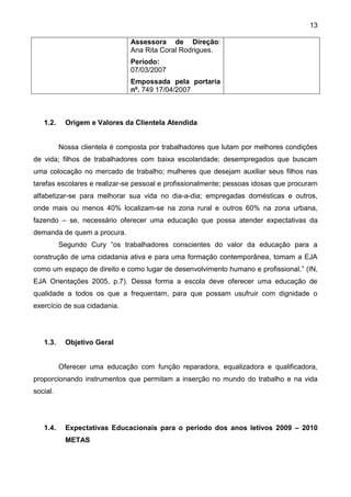 13
Assessora de Direção:
Ana Rita Coral Rodrigues.
Período:
07/03/2007
Empossada pela portaria
nº. 749 17/04/2007
1.2. Origem e Valores da Clientela Atendida
Nossa clientela é composta por trabalhadores que lutam por melhores condições
de vida; filhos de trabalhadores com baixa escolaridade; desempregados que buscam
uma colocação no mercado de trabalho; mulheres que desejam auxiliar seus filhos nas
tarefas escolares e realizar-se pessoal e profissionalmente; pessoas idosas que procuram
alfabetizar-se para melhorar sua vida no dia-a-dia; empregadas domésticas e outros,
onde mais ou menos 40% localizam-se na zona rural e outros 60% na zona urbana,
fazendo – se, necessário oferecer uma educação que possa atender expectativas da
demanda de quem a procura.
Segundo Cury “os trabalhadores conscientes do valor da educação para a
construção de uma cidadania ativa e para uma formação contemporânea, tomam a EJA
como um espaço de direito e como lugar de desenvolvimento humano e profissional.” (IN,
EJA Orientações 2005, p.7). Dessa forma a escola deve oferecer uma educação de
qualidade a todos os que a frequentam, para que possam usufruir com dignidade o
exercício de sua cidadania.
1.3. Objetivo Geral
Oferecer uma educação com função reparadora, equalizadora e qualificadora,
proporcionando instrumentos que permitam a inserção no mundo do trabalho e na vida
social.
1.4. Expectativas Educacionais para o período dos anos letivos 2009 – 2010
METAS
 