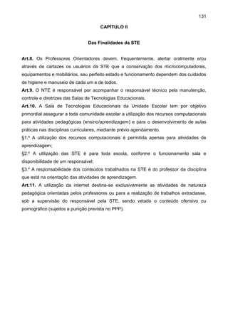131
CAPÍTULO II
Das Finalidades da STE
Art.8. Os Professores Orientadores devem, frequentemente, alertar oralmente e/ou
através de cartazes os usuários da STE que a conservação dos microcomputadores,
equipamentos e mobiliários, seu perfeito estado e funcionamento dependem dos cuidados
de higiene e manuseio de cada um e de todos.
Art.9. O NTE é responsável por acompanhar o responsável técnico pela manutenção,
controle e diretrizes das Salas de Tecnologias Educacionais.
Art.10. A Sala de Tecnologias Educacionais da Unidade Escolar tem por objetivo
primordial assegurar a toda comunidade escolar a utilização dos recursos computacionais
para atividades pedagógicas (ensino/aprendizagem) e para o desenvolvimento de aulas
práticas nas disciplinas curriculares, mediante prévio agendamento.
§1.º A utilização dos recursos computacionais é permitida apenas para atividades de
aprendizagem;
§2.º A utilização das STE é para toda escola, conforme o funcionamento sala e
disponibilidade de um responsável;
§3.º A responsabilidade dos conteúdos trabalhados na STE é do professor da disciplina
que está na orientação das atividades de aprendizagem.
Art.11. A utilização da internet destina-se exclusivamente as atividades de natureza
pedagógica orientadas pelos professores ou para a realização de trabalhos extraclasse,
sob a supervisão do responsável pela STE, sendo vetado o conteúdo ofensivo ou
pornográfico (sujeitos a punição prevista no PPP).
 