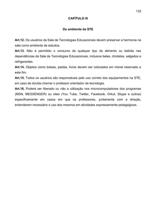 132
CAPÍTULO III
Do ambiente da STE
Art.12. Os usuários da Sala de Tecnologias Educacionais devem preservar a harmonia na
sala como ambiente de estudos.
Art.13. Não é permitido o consumo de qualquer tipo de alimento ou bebida nas
dependências da Sala de Tecnologias Educacionais, inclusive balas, chicletes, salgados e
refrigerantes.
Art.14. Objetos como bolsas, pastas, livros devem ser colocados em móvel reservado a
este fim.
Art.15. Todos os usuários são responsáveis pelo uso correto dos equipamentos na STE,
em caso de dúvida chamar o professor orientador de tecnologia.
Art.16. Poderá ser liberado ou não a utilização nos microcomputadores dos programas
(MSN, MESSENGER) ou sites (You Tube, Twitter, Facebook, Orkut, Skype e outros)
especificamente em casos em que os professores, juntamente com a direção,
entenderem necessário o uso dos mesmos em atividades expressamente pedagógicas.
 