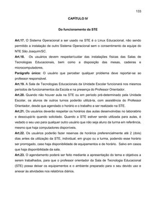 133
CAPÍTULO IV
Do funcionamento da STE
Art.17. O Sistema Operacional a ser usado na STE é o Linux Educacional, não sendo
permitido a instalação de outro Sistema Operacional sem o consentimento da equipe do
NTE São Joaquim/SC.
Art.18. Os usuários devem respeitar/cuidar das instalações físicas das Salas de
Tecnologias Educacionais, bem como a disposição das mesas, cadeiras e
microcomputadores.
Parágrafo único: O usuário que perceber qualquer problema deve reportar-se ao
professor responsável.
Art.19. A Sala de Tecnologias Educacionais da Unidade Escolar funcionará nos mesmos
períodos de funcionamentos da Escola e na presença do Professor Orientador.
Art.20. Quando não houver aula na STE ou em período pré-determinado pela Unidade
Escolar, os alunos de outros turnos poderão utilizá-la, com assistência do Professor
Orientador, desde que agendado o horário e o trabalho a ser realizado na STE.
Art.21. Os usuários deverão respeitar os horários das aulas desenvolvidas no laboratório
e desocupá-lo quando solicitado. Quando a STE estiver sendo utilizada para aulas, é
vedado o seu uso para qualquer outro usuário que não seja aluno da turma em referência,
mesmo que haja computadores disponíveis.
Art.22. Os usuários poderão fazer reservas de horários preferencialmente até 2 (dois)
dias antes da utilização da STE, individual, em grupo ou a turma, podendo esse horário
ser prorrogado, caso haja disponibilidade de equipamentos e de horário. Salvo em casos
que haja disponibilidade da sala.
Art.23. O agendamento poderá ser feito mediante a apresentação do tema e objetivos a
serem trabalhados, para que o professor orientador da Sala de Tecnologia Educacional
(STE) possa deixar os equipamentos e o ambiente preparado para o seu devido uso e
anexar às atividades nos relatórios diários.
 