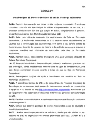 134
CAPÍTULO V
Das atribuições do professor orientador da Sala de tecnologia educacional
Art.24. Cumprir rigorosamente sua carga horária conforme hora-relógio. O professor
contratado com 40h terá que cumprir 8h diárias. Compreendendo 10 períodos, e o
professor contratado com 20h terá que cumprir 4h diárias, compreendendo 5 períodos,
em conformidade com o item 14.25 Instrução Normativa SED.
Art.25. Zelar pela utilização adequada dos equipamentos da Sala de Tecnologia
Educacional. Os Professores Orientadores da STE deverão alertar frequentemente os
usuários que a conservação dos equipamentos, bem como o seu perfeito estado de
funcionamento, depende de cuidados de higiene e da restrição ao acesso a arquivos e
programas indevidos sem orientação do responsável pela Sala de Tecnologia
Educacional.
Art.26. Agendar horário, estabelecendo cronograma único para utilização adequada da
Sala de Tecnologia Educacional.
Art.27. Acompanhar o trabalho desenvolvido pelo professor, auxiliando-o quanto ao uso
das tecnologias, sendo impossibilitado ministrar aula no lugar do professor titular, pois
este deverá permanecer presente durante o tempo da aula na Sala de Tecnologia
Educacional.
Art.28. Desempenhar funções de apoio e atendimento aos usuários da Sala de
Tecnologia Educacional.
Art.29. A assistência técnica da STE é de competência do Professor Orientador de
Tecnologias, as necessidades técnicas que não forem sanadas, deverão ser comunicadas
a equipe do NTE, através do Blog http://ntesaojoaquimsc.blogspot.com. Ressalta-se que
os equipamentos não podem ser abertos antes do término da garantia e sem autorização
do NTE.
Art.30. Participar com assiduidade e aproveitamento dos cursos de formação continuada
oferecidos pelo NTE.
Art.31. Sempre que possível, participar de eventos relacionados à área de educação e
tecnologia educacional.
Art.32. Auxiliar, sempre que possível e se solicitado, desde que não interfira no seu
trabalho na STE, na organização de eventos promovidos pela SED, GERED, NTE e
unidade escolar.
 