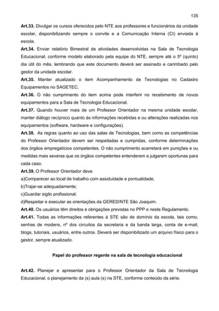 135
Art.33. Divulgar os cursos oferecidos pelo NTE aos professores e funcionários da unidade
escolar, disponibilizando sempre o convite e a Comunicação Interna (CI) enviada à
escola.
Art.34. Enviar relatório Bimestral de atividades desenvolvidas na Sala de Tecnologia
Educacional, conforme modelo elaborado pela equipe do NTE, sempre até o 5º (quinto)
dia útil do mês, lembrando que este documento deverá ser assinado e carimbado pelo
gestor da unidade escolar.
Art.35. Manter atualizado o item Acompanhamento de Tecnologias no Cadastro
Equipamentos no SAGETEC.
Art.36. O não cumprimento do item acima pode interferir no recebimento de novos
equipamentos para a Sala de Tecnologia Educacional.
Art.37. Quando houver mais de um Professor Orientador na mesma unidade escolar,
manter diálogo recíproco quanto às informações recebidas e ou alterações realizadas nos
equipamentos (software, hardware e configurações).
Art.38. As regras quanto ao uso das salas de Tecnologias, bem como as competências
do Professor Orientador devem ser respeitadas e cumpridas, conforme determinações
dos órgãos empregatícios competentes. O não cumprimento acarretará em punições e ou
medidas mais severas que os órgãos competentes entenderem e julgarem oportunas para
cada caso.
Art.39. O Professor Orientador deve:
a)Comparecer ao local de trabalho com assiduidade e pontualidade;
b)Trajar-se adequadamente;
c)Guardar sigilo profissional;
d)Respeitar e executar as orientações da GERED/NTE São Joaquim.
Art.40. Os usuários têm direitos e obrigações previstas no PPP e neste Regulamento.
Art.41. Todas as informações referentes à STE são de domínio da escola, tais como,
senhas de modens, nº dos circuitos da secretaria e da banda larga, conta de e-mail,
blogs, tutoriais, usuários, entre outros. Deverá ser disponibilizado um arquivo físico para o
gestor, sempre atualizado.
Papel do professor regente na sala de tecnologia educacional
Art.42. Planejar e apresentar para o Professor Orientador da Sala de Tecnologia
Educacional, o planejamento da (s) aula (s) na STE, conforme conteúdo da série.
 