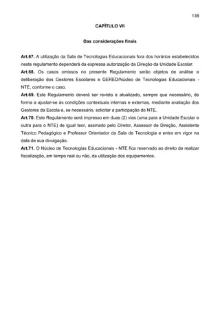 138
CAPÍTULO VII
Das considerações finais
Art.67. A utilização da Sala de Tecnologias Educacionais fora dos horários estabelecidos
neste regulamento dependerá da expressa autorização da Direção da Unidade Escolar.
Art.68. Os casos omissos no presente Regulamento serão objetos de análise e
deliberação dos Gestores Escolares e GERED/Núcleo de Tecnologias Educacionais -
NTE, conforme o caso.
Art.69. Este Regulamento deverá ser revisto e atualizado, sempre que necessário, de
forma a ajustar-se às condições contextuais internas e externas, mediante avaliação dos
Gestores da Escola e, se necessário, solicitar a participação do NTE.
Art.70. Este Regulamento será impresso em duas (2) vias (uma para a Unidade Escolar e
outra para o NTE) de igual teor, assinado pelo Diretor, Assessor de Direção, Assistente
Técnico Pedagógico e Professor Orientador da Sala de Tecnologia e entra em vigor na
data de sua divulgação.
Art.71. O Núcleo de Tecnologias Educacionais - NTE fica reservado ao direito de realizar
fiscalização, em tempo real ou não, da utilização dos equipamentos.
 