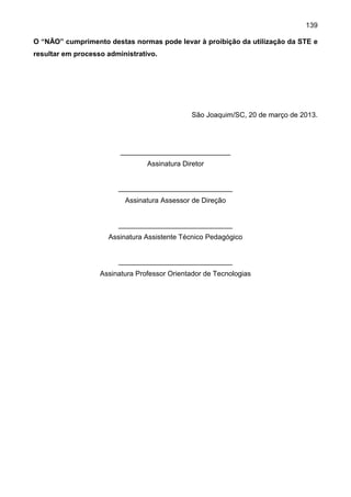 139
O “NÃO” cumprimento destas normas pode levar à proibição da utilização da STE e
resultar em processo administrativo.
São Joaquim/SC, 20 de março de 2013.
____________________________
Assinatura Diretor
_____________________________
Assinatura Assessor de Direção
_____________________________
Assinatura Assistente Técnico Pedagógico
_____________________________
Assinatura Professor Orientador de Tecnologias
 