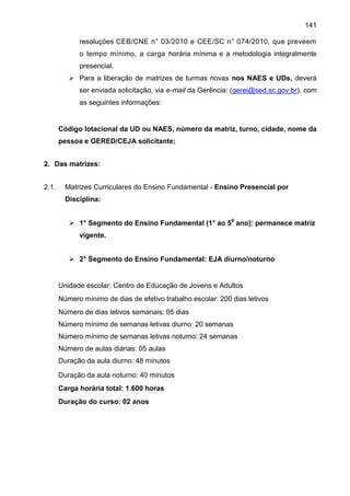 141
resoluções CEB/CNE n° 03/2010 e CEE/SC n° 074/2010, que preveem
o tempo mínimo, a carga horária mínima e a metodologia integralmente
presencial.
 Para a liberação de matrizes de turmas novas nos NAES e UDs, deverá
ser enviada solicitação, via e-mail da Gerência: (gerei@sed.sc.gov.br), com
as seguintes informações:
Código lotacional da UD ou NAES, número da matriz, turno, cidade, nome da
pessoa e GERED/CEJA solicitante;
2. Das matrizes:
2.1. Matrizes Curriculares do Ensino Fundamental - Ensino Presencial por
Disciplina:
 1° Segmento do Ensino Fundamental (1° ao 50
ano): permanece matriz
vigente.
 2° Segmento do Ensino Fundamental: EJA diurno/noturno
Unidade escolar: Centro de Educação de Jovens e Adultos
Número mínimo de dias de efetivo trabalho escolar: 200 dias letivos
Número de dias letivos semanais: 05 dias
Número mínimo de semanas letivas diurno: 20 semanas
Número mínimo de semanas letivas noturno: 24 semanas
Número de aulas diárias: 05 aulas
Duração da aula diurno: 48 minutos
Duração da aula noturno: 40 minutos
Carga horária total: 1.600 horas
Duração do curso: 02 anos
 