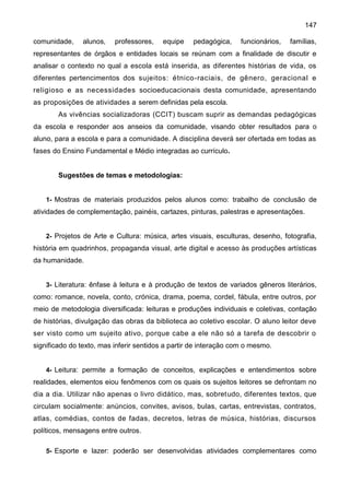 147
comunidade, alunos, professores, equipe pedagógica, funcionários, famílias,
representantes de órgãos e entidades locais se reúnam com a finalidade de discutir e
analisar o contexto no qual a escola está inserida, as diferentes histórias de vida, os
diferentes pertencimentos dos sujeitos: étnico-raciais, de gênero, geracional e
religioso e as necessidades socioeducacionais desta comunidade, apresentando
as proposições de atividades a serem definidas pela escola.
As vivências socializadoras (CCIT) buscam suprir as demandas pedagógicas
da escola e responder aos anseios da comunidade, visando obter resultados para o
aluno, para a escola e para a comunidade. A disciplina deverá ser ofertada em todas as
fases do Ensino Fundamental e Médio integradas ao currículo.
Sugestões de temas e metodologias:
1- Mostras de materiais produzidos pelos alunos como: trabalho de conclusão de
atividades de complementação, painéis, cartazes, pinturas, palestras e apresentações.
2- Projetos de Arte e Cultura: música, artes visuais, esculturas, desenho, fotografia,
história em quadrinhos, propaganda visual, arte digital e acesso às produções artísticas
da humanidade.
3- Literatura: ênfase à leitura e à produção de textos de variados gêneros literários,
como: romance, novela, conto, crónica, drama, poema, cordel, fábula, entre outros, por
meio de metodologia diversificada: leituras e produções individuais e coletivas, contação
de histórias, divulgação das obras da biblioteca ao coletivo escolar. O aluno leitor deve
ser visto como um sujeito ativo, porque cabe a ele não só a tarefa de descobrir o
significado do texto, mas inferir sentidos a partir de interação com o mesmo.
4- Leitura: permite a formação de conceitos, explicações e entendimentos sobre
realidades, elementos eiou fenômenos com os quais os sujeitos leitores se defrontam no
dia a dia. Utilizar não apenas o livro didático, mas, sobretudo, diferentes textos, que
circulam socialmente: anúncios, convites, avisos, bulas, cartas, entrevistas, contratos,
atlas, comédias, contos de fadas, decretos, letras de música, histórias, discursos
políticos, mensagens entre outros.
5- Esporte e lazer: poderão ser desenvolvidas atividades complementares como
 
