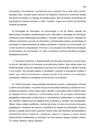 148
brinquedos e brincadeiras, contribuindo para a aptidão física, bem estar mental,
interação, lazer, inclusão social, exercício da cidadania, melhoria do rendimento escolar
dos alunos envolvidos e a redução da evasão escolar, além de atender as demandas da
população por esporte recreativo e lazer. Também, sugere-se a prática de atividades
variadas de esportes.
6- Tecnologias da Informação, da Comunicação e uso de Mídias: poderão ser
desenvolvidas atividades complementares como informática e tecnologia da informação,
contribuindo para alfabetização tecnológica e formação cidadã dos alunos. Utilização de
software educacional, recursos de informática e conhecimentos básicos da tecnologia da
informação no desenvolvimento de projetos educativos e culturais, em comunicação com
a rede mundial de computadores. Promover o uso educativo das diferentes tecnologias
da informação e da comunicação, TV, rádio e impressos, de forma articulada à proposta
pedagógica da escola.
7- Educação Ambiental: a implementação da Educação Ambiental na escola deve
se dar por intermédio de um processo de envolvimento coletivo. Suas ações podem ser
problematizadas a partir de diagnósticos que levem em consideração o cotidiano escolar
e seu entorno. Seu principal objetivo é sensibilizar, incentivar e acompanhar projetos e
ações, que visem a transformar o espaço escolar e seu entorno em ambientes
sustentáveis, refletindo na qualidade de vida de todos os envolvidos.
8- Direitos Humanos: nessa atividade pretende-se provocar a participação individual
e coletiva dos estudantes, no sentido de que as discussões realizadas se relacionem com
a prática de pesquisa. Ainda, nesse campo, abordar a construção social e histórica sobre
as relações entre os gêneros e a diversidade sexual. Ao se propor intervenções
pedagógicas relacionadas a estes temas é, imprescindível, problematizar as construções
dos "padrões" hegemônicos de relações entre os gêneros e, também, das sexualidades.
Utilizar vídeos, artigos acadêmicos, notícias de jornais, no intuito de provocar discussões
pedagógicas e esclarecer aos alunos a importância do respeito às diversidades. Pode-se
abordar a questão étnico-racial, propondo a leitura crítica das diferentes representações e
estereótipos das/os negras/os, indígenas, ciganos e ciganas e outras etnias
historicamente invisibilizadas ou excluídas nos mais diversos espaços (política, cinema,
TV, música, literatura, dança, esportes).
 