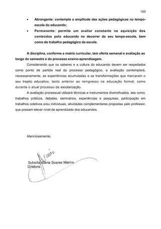 150
 Abrangente: contempla a amplitude das ações pedagógicas no tempo-
escola do educando;
 Permanente: permite um avaliar constante na aquisição dos
conteúdos pelo educando no decorrer do seu tempo-escola, bem
como do trabalho pedagógico da escola.
A disciplina, conforme a matriz curricular, tem oferta semanal e avaliação ao
longo do semestre e do processo ensino-aprendizagem.
Considerando que os saberes e a cultura do educando devem ser respeitados
como ponto de partida real do processo pedagógico, a avaliação contemplará,
necessariamente, as experiências acumuladas e as transformações que marcaram o
seu trajeto educativo, tanto anterior ao reingresso na educação formal, como
durante o atual processo de escolarização.
A avaliação processual utilizará técnicas e instrumentos diversificados, tais como:
trabalhos práticos, debates, seminários, experiências e pesquisas, participação em
trabalhos coletivos e/ou individuais, atividades complementares propostas pelo professor,
que possam elevar nível de aprendizado dos educandos.
Atenciosamente,
 