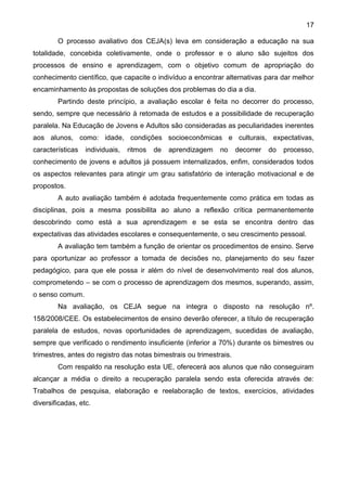 17
O processo avaliativo dos CEJA(s) leva em consideração a educação na sua
totalidade, concebida coletivamente, onde o professor e o aluno são sujeitos dos
processos de ensino e aprendizagem, com o objetivo comum de apropriação do
conhecimento científico, que capacite o indivíduo a encontrar alternativas para dar melhor
encaminhamento às propostas de soluções dos problemas do dia a dia.
Partindo deste princípio, a avaliação escolar é feita no decorrer do processo,
sendo, sempre que necessário à retomada de estudos e a possibilidade de recuperação
paralela. Na Educação de Jovens e Adultos são consideradas as peculiaridades inerentes
aos alunos, como: idade, condições socioeconômicas e culturais, expectativas,
características individuais, ritmos de aprendizagem no decorrer do processo,
conhecimento de jovens e adultos já possuem internalizados, enfim, considerados todos
os aspectos relevantes para atingir um grau satisfatório de interação motivacional e de
propostos.
A auto avaliação também é adotada frequentemente como prática em todas as
disciplinas, pois a mesma possibilita ao aluno a reflexão crítica permanentemente
descobrindo como está a sua aprendizagem e se esta se encontra dentro das
expectativas das atividades escolares e consequentemente, o seu crescimento pessoal.
A avaliação tem também a função de orientar os procedimentos de ensino. Serve
para oportunizar ao professor a tomada de decisões no, planejamento do seu fazer
pedagógico, para que ele possa ir além do nível de desenvolvimento real dos alunos,
comprometendo – se com o processo de aprendizagem dos mesmos, superando, assim,
o senso comum.
Na avaliação, os CEJA segue na integra o disposto na resolução nº.
158/2008/CEE. Os estabelecimentos de ensino deverão oferecer, a título de recuperação
paralela de estudos, novas oportunidades de aprendizagem, sucedidas de avaliação,
sempre que verificado o rendimento insuficiente (inferior a 70%) durante os bimestres ou
trimestres, antes do registro das notas bimestrais ou trimestrais.
Com respaldo na resolução esta UE, oferecerá aos alunos que não conseguiram
alcançar a média o direito a recuperação paralela sendo esta oferecida através de:
Trabalhos de pesquisa, elaboração e reelaboração de textos, exercícios, atividades
diversificadas, etc.
 