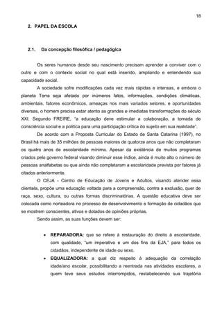 18
2. PAPEL DA ESCOLA
2.1. Da concepção filosófica / pedagógica
Os seres humanos desde seu nascimento precisam aprender a conviver com o
outro e com o contexto social no qual está inserido, ampliando e entendendo sua
capacidade social.
A sociedade sofre modificações cada vez mais rápidas e intensas, e embora o
planeta Terra seja afetado por inúmeros fatos, informações, condições climáticas,
ambientais, fatores econômicos, ameaças nos mais variados setores, e oportunidades
diversas, o homem precisa estar atento as grandes e imediatas transformações do século
XXI. Segundo FREIRE, “a educação deve estimular a colaboração, a tomada de
consciência social e a política para uma participação crítica do sujeito em sua realidade”.
De acordo com a Proposta Curricular do Estado de Santa Catarina (1997), no
Brasil há mais de 35 milhões de pessoas maiores de quatorze anos que não completaram
os quatro anos de escolaridade mínima. Apesar da existência de muitos programas
criados pelo governo federal visando diminuir esse índice, ainda é muito alto o número de
pessoas analfabetas ou que ainda não completaram a escolaridade prevista por fatores já
citados anteriormente.
O CEJA - Centro de Educação de Jovens e Adultos, visando atender essa
clientela, propõe uma educação voltada para a compreensão, contra a exclusão, quer de
raça, sexo, cultura, ou outras formas discriminatórias. A questão educativa deve ser
colocada como norteadora no processo de desenvolvimento e formação de cidadãos que
se mostrem conscientes, ativos e dotados de opiniões próprias.
Sendo assim, as suas funções devem ser:
 REPARADORA: que se refere à restauração do direito à escolaridade,
com qualidade, “um imperativo e um dos fins da EJA,” para todos os
cidadãos, independente de idade ou sexo.
 EQUALIZADORA: a qual diz respeito à adequação da correlação
idade/ano escolar, possibilitando a reentrada nas atividades escolares, a
quem teve seus estudos interrompidos, restabelecendo sua trajetória
 