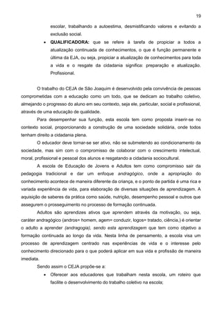 19
escolar, trabalhando a autoestima, desmistificando valores e evitando a
exclusão social.
 QUALIFICADORA: que se refere á tarefa de propiciar a todos a
atualização continuada de conhecimentos, o que é função permanente e
última da EJA, ou seja, propiciar a atualização de conhecimentos para toda
a vida e o resgate da cidadania significa: preparação e atualização.
Profissional.
O trabalho do CEJA de São Joaquim é desenvolvido pela convivência de pessoas
comprometidas com a educação como um todo, que se dedicam ao trabalho coletivo,
almejando o progresso do aluno em seu contexto, seja ele, particular, social e profissional,
através de uma educação de qualidade.
Para desempenhar sua função, esta escola tem como proposta inserir-se no
contexto social, proporcionando a construção de uma sociedade solidária, onde todos
tenham direito a cidadania plena.
O educador deve tornar-se ser ativo, não se submetendo ao condicionamento da
sociedade, mas sim com o compromisso de colaborar com o crescimento intelectual,
moral, profissional e pessoal dos alunos e resgatando a cidadania sociocultural.
A escola de Educação de Jovens e Adultos tem como compromisso sair da
pedagogia tradicional e dar um enfoque andragógico, onde a apropriação do
conhecimento acontece de maneira diferente da criança, e o ponto de partida é uma rica e
variada experiência de vida, para elaboração de diversas situações de aprendizagem. A
aquisição de saberes da prática como saúde, nutrição, desempenho pessoal e outros que
assegurem o prosseguimento no processo de formação continuada.
Adultos são aprendizes ativos que aprendem através da motivação, ou seja,
caráter andragógico (andros= homem, agem= conduzir, logos= tratado, ciência,) é orientar
o adulto a aprender (andragogia), sendo esta aprendizagem que tem como objetivo a
formação continuada ao longo da vida. Nesta linha de pensamento, a escola visa um
processo de aprendizagem centrado nas experiências de vida e o interesse pelo
conhecimento direcionado para o que poderá aplicar em sua vida e profissão de maneira
imediata.
Sendo assim o CEJA propõe-se a:
 Oferecer aos educadores que trabalham nesta escola, um roteiro que
facilite o desenvolvimento do trabalho coletivo na escola;
 