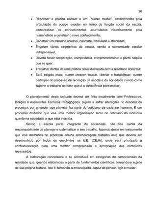 20
 Repensar a prática escolar e um “querer mudar”, caracterizado pela
articulação da equipe escolar em torno da função social da escola,
democratizar os conhecimentos acumulados historicamente pela
humanidade e construir o novo conhecimento;
 Construir um trabalho coletivo, coerente, articulado e libertador;
 Envolver vários segmentos da escola, sendo a comunidade escolar
indispensável;
 Deverá haver cooperação, competência, comprometimento e pacto naquilo
que se quer;
 Trabalhar dentro de uma prática contextualizada com a realidade concreta;
 Será exigido mais: querer crescer, mudar, libertar e transformar; querer
participar do processo de recriação da escola e da sociedade (tendo como
suporte o trabalho de base que é a consciência para mudar).
O planejamento desta unidade deverá ser feito anualmente com Professores,
Direção e Assistentes Técnicos Pedagógicos, sujeito a sofrer alterações no decorrer do
processo, por entender que planejar faz parte do cotidiano de cada ser humano. É um
processo dinâmico que visa uma melhor organização tanto no cotidiano do indivíduo
quanto na sociedade a que está inserida.
Sendo a escola parte integrante da sociedade, não fica isenta da
responsabilidade de planejar e sistematizar o seu trabalho, fazendo deste um instrumento
que vise melhorias no processo ensino aprendizagem; trabalho este que deverá ser
desenvolvido por todos os envolvidos na U.E. (CEJA), onde será priorizada a
contextualização para uma melhor compreensão e apropriação dos conteúdos
repassados.
A elaboração conceituará e se constituirá em categorias de compreensão da
realidade que, quando elaboradas a partir de fundamentos científicos, tornando-o sujeito
de sua própria história, isto é, tornando-o emancipado, capaz de pensar, agir e mudar.
 