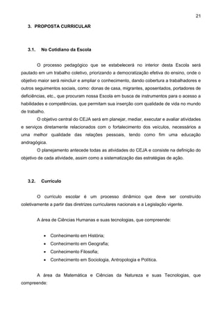 21
3. PROPOSTA CURRICULAR
3.1. No Cotidiano da Escola
O processo pedagógico que se estabelecerá no interior desta Escola será
pautado em um trabalho coletivo, priorizando a democratização efetiva do ensino, onde o
objetivo maior será reincluir e ampliar o conhecimento, dando cobertura a trabalhadores e
outros seguimentos sociais, como: donas de casa, migrantes, aposentados, portadores de
deficiências, etc., que procuram nossa Escola em busca de instrumentos para o acesso a
habilidades e competências, que permitam sua inserção com qualidade de vida no mundo
de trabalho.
O objetivo central do CEJA será em planejar, mediar, executar e avaliar atividades
e serviços diretamente relacionados com o fortalecimento dos veículos, necessários a
uma melhor qualidade das relações pessoais, tendo como fim uma educação
andragógica.
O planejamento antecede todas as atividades do CEJA e consiste na definição do
objetivo de cada atividade, assim como a sistematização das estratégias de ação.
3.2. Currículo
O currículo escolar é um processo dinâmico que deve ser construído
coletivamente a partir das diretrizes curriculares nacionais e a Legislação vigente.
A área de Ciências Humanas e suas tecnologias, que compreende:
 Conhecimento em História;
 Conhecimento em Geografia;
 Conhecimento Filosofia;
 Conhecimento em Sociologia, Antropologia e Política.
A área da Matemática e Ciências da Natureza e suas Tecnologias, que
compreende:
 