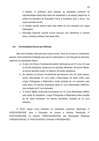 29
e Adultos. O professor deve adequar às atividades conforme as
especificidades desta faixa etária de estudantes e ao espaço disponível. A
prática da disciplina de Educação Física é facultativa para o aluno, nos
casos previstos em lei;
 A unidade escolar deverá optar pela oferta de uma disciplina de Língua
Estrangeira;
 Educação Especial: quando houver aluno(s) com deficiência e conduta
típica, contratar professor das áreas afins.
3.6. Terminalidade Ensino por Oficinas
Não será ofertada matrícula para novas turmas. Para as turmas em andamento,
garantir continuidade/terminalidade para alunos matriculados e com frequência suficiente,
seguindo as orientações abaixo:
a. O aluno do Ensino Fundamental poderá matricular-se em 01 uma, 02 duas
ou 03 três disciplinas, desde que em períodos diferentes. No Ensino Médio,
os alunos deverão cursar, no máximo, 02 (duas) disciplinas.
b. As matrizes do Ensino Fundamental permanecem com 02 (dois) blocos,
sendo: Bloco/etapa 01 (um) (A/B) e Bloco/etapa 02 (dois) (C/D), para
Língua Portuguesa e Matemática, tendo duração de um semestre para
cada bloco. As demais disciplinas terão 01 (um) Bloco/etapa (A/B/C/D),
com duração de 01 (um) semestre.
c. O Ensino Médio continuará funcionando em 01 (um) Bloco/etapa (A/B/C)
para todas as disciplinas. Língua Portuguesa e Matemática terão duração
de 02 (dois) bimestres. As demais disciplinas, duração de 01 (um)
bimestre.
O CEJA “segue como diretrizes as resoluções nacionais: Resolução nº
03/2010/CNE/CEB, para a Educação de Jovens e Adultos, Resolução nº
04/2010/CNE/CEB, do Parecer nº06/2010/CNE/CEB, das Resoluções Estaduais
nº93/2007/CEE/SC, nº 74/2010/CEE/SC e Parecer nº405/2004/CEE.”.
 