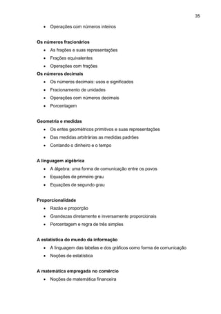 35
 Operações com números inteiros
Os números fracionários
 As frações e suas representações
 Frações equivalentes
 Operações com frações
Os números decimais
 Os números decimais: usos e significados
 Fracionamento de unidades
 Operações com números decimais
 Porcentagem
Geometria e medidas
 Os entes geométricos primitivos e suas representações
 Das medidas arbitrárias as medidas padrões
 Contando o dinheiro e o tempo
A linguagem algébrica
 A álgebra: uma forma de comunicação entre os povos
 Equações de primeiro grau
 Equações de segundo grau
Proporcionalidade
 Razão e proporção
 Grandezas diretamente e inversamente proporcionais
 Porcentagem e regra de três simples
A estatística do mundo da informação
 A linguagem das tabelas e dos gráficos como forma de comunicação
 Noções de estatística
A matemática empregada no comércio
 Noções de matemática financeira
 