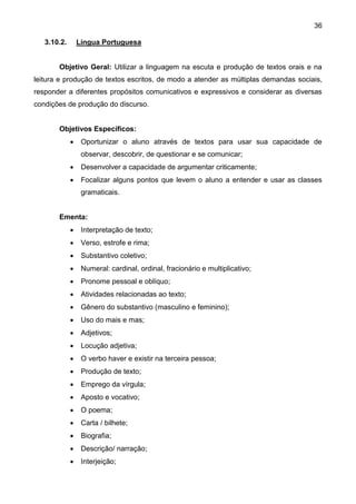 36
3.10.2. Língua Portuguesa
Objetivo Geral: Utilizar a linguagem na escuta e produção de textos orais e na
leitura e produção de textos escritos, de modo a atender as múltiplas demandas sociais,
responder a diferentes propósitos comunicativos e expressivos e considerar as diversas
condições de produção do discurso.
Objetivos Específicos:
 Oportunizar o aluno através de textos para usar sua capacidade de
observar, descobrir, de questionar e se comunicar;
 Desenvolver a capacidade de argumentar criticamente;
 Focalizar alguns pontos que levem o aluno a entender e usar as classes
gramaticais.
Ementa:
 Interpretação de texto;
 Verso, estrofe e rima;
 Substantivo coletivo;
 Numeral: cardinal, ordinal, fracionário e multiplicativo;
 Pronome pessoal e oblíquo;
 Atividades relacionadas ao texto;
 Gênero do substantivo (masculino e feminino);
 Uso do mais e mas;
 Adjetivos;
 Locução adjetiva;
 O verbo haver e existir na terceira pessoa;
 Produção de texto;
 Emprego da vírgula;
 Aposto e vocativo;
 O poema;
 Carta / bilhete;
 Biografia;
 Descrição/ narração;
 Interjeição;
 