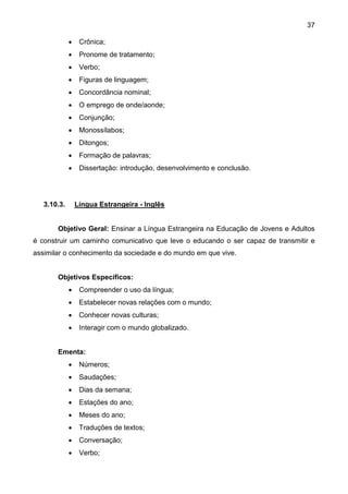 37
 Crônica;
 Pronome de tratamento;
 Verbo;
 Figuras de linguagem;
 Concordância nominal;
 O emprego de onde/aonde;
 Conjunção;
 Monossílabos;
 Ditongos;
 Formação de palavras;
 Dissertação: introdução, desenvolvimento e conclusão.
3.10.3. Língua Estrangeira - Inglês
Objetivo Geral: Ensinar a Língua Estrangeira na Educação de Jovens e Adultos
é construir um caminho comunicativo que leve o educando o ser capaz de transmitir e
assimilar o conhecimento da sociedade e do mundo em que vive.
Objetivos Específicos:
 Compreender o uso da língua;
 Estabelecer novas relações com o mundo;
 Conhecer novas culturas;
 Interagir com o mundo globalizado.
Ementa:
 Números;
 Saudações;
 Dias da semana;
 Estações do ano;
 Meses do ano;
 Traduções de textos;
 Conversação;
 Verbo;
 