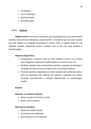 38
 Vocabulário;
 Uso do dicionário;
 Escrita de textos;
 Gramática geral.
3.10.4. Ciências
Objetivo Geral: Promover os caminhos para apropriação futura do conhecimento
científico como forma de interpretar o próprio homem, o mundo em que vive com os seres
que nele habitam as condições econômicas e sociais, enfim, a relação todas em sua
realidade material, preparando jovens e adultos para à vida com seus desafios e
transformações.
Objetivos Específicos:
 Compreender a natureza como um todo dinâmico, sendo o ser humano
parte integrante e agente de transformações do mundo em que vive;
 Identificar relações entre conhecimento científico, produção de tecnologia e
condições de vida no mundo de hoje e com sua evolução histórica;
 Formular questões, diagnosticar e propor soluções para problemas reais a
partir de elementos das Ciências da natureza, colocando em prática,
conceitos, procedimentos e atitudes desenvolvidos na aprendizagem
escolar.
Ementa:
Natureza: um sistema dinâmico
 Nossa morada no Universo: a Terra
 Onde a vida é possível
Natureza em equilíbrio
 Ambiente e biodiversidade
 Conhecendo os vertebrados
 Reconhecendo os invertebrados
 