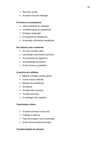 39
 Recursos verdes
 Os seres vivos em interação
O homem no ecossistema
 Vida e ambiente em interação
 A transformação de substâncias
 Energia e respiração
 O transporte de substâncias
 A excreção: eliminando substâncias
Em sintonia com o ambiente
 Os cinco sentidos vitais
 Locomoção: percorrendo caminhos
 Os comandos do organismo
 A perpetuação da espécie
 O ser humano e a genética
A química do cotidiano
 Matéria e energia: noções gerais
 A terra e seus materiais
 Misturas de substâncias
 Os átomos
 Os elementos químicos
 Funções químicas
 A reciclagem dos materiais
Vivenciando a física
 O estudo da física no dia a dia
 Trabalho e potência
 Tipos de energia e sua conservação
 O Sol: fonte primária de energia
Transformações da natureza
 