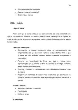 40
 O homem alterando o ambiente
 Água: um recurso inesgotável?
 O solo: nossa morada
3.10.5. História
Objetivo Geral:
Fazer com que o aluno construa seu conhecimento, se sinta estimulado em
aplicar e aprofundar o interesse na dinâmica da História de várias épocas e lugares, de
modo a compreender o mundo contemporâneo e a importância de seu papel como agente
transformador.
Objetivos específicos:
 Compreender a história, procurando situar os acontecimentos nas
temporalidades em que ocorreram avaliando as descobertas, tanto no que
se refere aos fatos ocorridos como na maneira que foram interpretados e
transmitidos;
 Promover um aprendizado de forma que trate a História como
representação que questiona a ideia de verdade e investiga diferentes
pontos sobre o tema em análise:
 Contribuir no estudo e no entendimento das mudanças ocorridas ao longo
da história:
 Proporcionar momentos de descobertas e reflexões que contribuam na
formação humana dos alunos e de sua participação ativa na vida social e
escolar:
Você e a história
 A História no espaço e no tempo
 Fato histórico
 Alinha do tempo
A pré-história
 