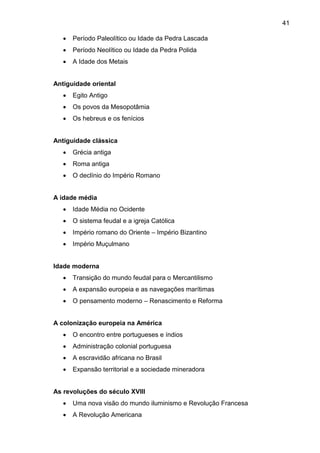 41
 Período Paleolítico ou Idade da Pedra Lascada
 Período Neolítico ou Idade da Pedra Polida
 A Idade dos Metais
Antiguidade oriental
 Egito Antigo
 Os povos da Mesopotâmia
 Os hebreus e os fenícios
Antiguidade clássica
 Grécia antiga
 Roma antiga
 O declínio do Império Romano
A idade média
 Idade Média no Ocidente
 O sistema feudal e a igreja Católica
 Império romano do Oriente – Império Bizantino
 Império Muçulmano
Idade moderna
 Transição do mundo feudal para o Mercantilismo
 A expansão europeia e as navegações marítimas
 O pensamento moderno – Renascimento e Reforma
A colonização europeia na América
 O encontro entre portugueses e índios
 Administração colonial portuguesa
 A escravidão africana no Brasil
 Expansão territorial e a sociedade mineradora
As revoluções do século XVIII
 Uma nova visão do mundo iluminismo e Revolução Francesa
 A Revolução Americana
 