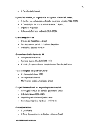 42
 A Revolução Industrial
O primeiro reinado, as regências e o segundo reinado no Brasil.
 A família real portuguesa no Brasil e o primeiro reinado (1822-1831)
 A Constituição de 1824 e a abdicação de D. Pedro I
 O período regencial
 O Segundo Reinado no Brasil (1840-1889)
O Brasil republicano
 O início da República no Brasil
 Os movimentos sociais do inicio da Republica
 O Brasil na década de 1920
O mundo no início do século XX
 O imperialismo europeu
 Primeira Guerra Mundial (1914-1918)
 A revolução que contestou o capitalismo – Revolução Russa
Transformações no quadro mundial
 A crise capitalista de 1929
 Os regimes totalitários
 Movimentos sociais urbanos no Brasil
Era getulista no Brasil e a segunda guerra mundial
 Revolução de 1930 e o período getulista no Brasil
 O Estado Novo (1937-1945)
 Segunda guerra mundial (1937-1945)
 Período democrático no Brasil (1939-1945)
O mundo dividido
 A Guerra fria
 A Crise de populismo e a ditadura militar no Brasil
A nova ordem mundial
 