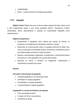 43
 A globalização
 Brasil – o difícil caminho da transição democrática
3.10.6. Geografia
Objetivo Geral: Mediar para que os alunos sejam capazes de fazer coisas novas
e não simplesmente repetir o que outras gerações fizeram. Tornando-os críticos,
interessados, ativos, descobridores e capazes de compreender Geografia como
realmente ela é.
Objetivos Específicos:
 Compreender a geografia como ciência que estuda as formas, os
processos e as dinâmicas dos fenômenos naturais e sociais:
 Aprofundar os conhecimentos sobre a ocupação territorial do Brasil, bem
como a construção da sociedade política, econômica e ambiental do país e
as transformações ocorridas ao longo do tempo:
 Garantir a aprendizagem significativa, considerando o conhecimento prévio
dos alunos e o meio geográfico em que ele está inserido:
 Estimular os alunos a sentirem- se integrantes, responsáveis e
construtores do espaço que ocupa.
Ementa:
Conceitos e ferramentas da geografia
 O espaço geográfico é uma produção social
 Orientação no espaço geográfico
 A localização no espaço geográfico
 A representação do espaço geográfico
A geografia e o ensino da dinâmica da natureza
 Terra que planeta é esse?
 A origem da Terra e sua estrutura
 A dinâmica do revelo
 
