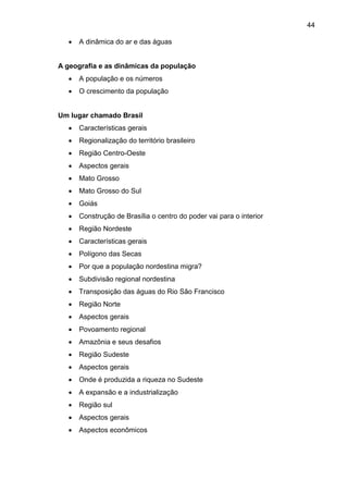 44
 A dinâmica do ar e das águas
A geografia e as dinâmicas da população
 A população e os números
 O crescimento da população
Um lugar chamado Brasil
 Características gerais
 Regionalização do território brasileiro
 Região Centro-Oeste
 Aspectos gerais
 Mato Grosso
 Mato Grosso do Sul
 Goiás
 Construção de Brasília o centro do poder vai para o interior
 Região Nordeste
 Características gerais
 Polígono das Secas
 Por que a população nordestina migra?
 Subdivisão regional nordestina
 Transposição das águas do Rio São Francisco
 Região Norte
 Aspectos gerais
 Povoamento regional
 Amazônia e seus desafios
 Região Sudeste
 Aspectos gerais
 Onde é produzida a riqueza no Sudeste
 A expansão e a industrialização
 Região sul
 Aspectos gerais
 Aspectos econômicos
 