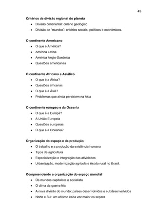 45
Critérios de divisão regional do planeta
 Divisão continental: critério geológico
 Divisão de “mundos”: critérios sociais, políticos e econômicos.
O continente Americano
 O que é América?
 América Latina
 América Anglo-Saxônica
 Questões americanas
O continente Africano e Asiático
 O que é a África?
 Questões africanas
 O que é a Ásia?
 Problemas que ainda persistem na Ásia
O continente europeu e da Oceania
 O que é a Europa?
 A União Europeia
 Questões europeias
 O que é a Oceania?
Organização do espaço e da produção
 O trabalho e a produção da existência humana
 Tipos de agricultura
 Especialização e integração das atividades
 Urbanização, modernização agrícola e êxodo rural no Brasil.
Compreendendo a organização do espaço mundial
 Os mundos capitalista e socialista
 O clima da guerra fria
 A nova divisão do mundo: países desenvolvidos e subdesenvolvidos
 Norte e Sul: um abismo cada vez maior os separa
 