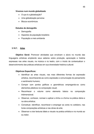 46
Vivemos num mundo globalizado
 O que é a globalização?
 Uma globalização perversa
 Blocos econômicos
Estudos de demografia
 Demografia
 Aspectos da população brasileira
 População e meio ambiente
3.10.7. Artes
Objetivo Geral: Promover atividades que envolvam o aluno no mundo das
linguagens artísticas ampliando seus saberes sobre produção, apreciação e história
expressas nas artes visuais, na música e no teatro, com o intuito de contextualizar o
desenvolvimento das práticas artísticas em sua diversidade histórico-cultural.
Objetivos Específicos:
 Identificar as artes visuais, nas mais diferentes formas de expressão
artística, reconhecendo-as como expressão e comunicação do pensamento
e sentimento humano;
 Compor com pontos gráficos e geométricos empregando-os como
elementos plásticos na composição visual;
 Reconhecer o volume como elemento básico na composição
tridimensional;
 Observar, conhecer, nomear e aplicar a linha e a forma na prática diária e
na obra artística;
 Conceituar, identificar, reconhecer e empregar as cores no cotidiano, nas
livres composições artísticas e nas obras de arte;
 Observar e criar texturas táteis e visuais na pratica artística e no mundo ao
eu redor;
 