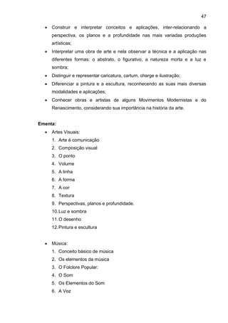 47
 Construir e interpretar conceitos e aplicações, inter-relacionando a
perspectiva, os planos e a profundidade nas mais variadas produções
artísticas;
 Interpretar uma obra de arte e nela observar a técnica e a aplicação nas
diferentes formas: o abstrato, o figurativo, a natureza morta e a luz e
sombra;
 Distinguir e representar caricatura, cartum, charge e ilustração;
 Diferenciar a pintura e a escultura, reconhecendo as suas mais diversas
modalidades e aplicações;
 Conhecer obras e artistas de alguns Movimentos Modernistas e do
Renascimento, considerando sua importância na história da arte.
Ementa:
 Artes Visuais:
1. Arte é comunicação
2. Composição visual
3. O ponto
4. Volume
5. A linha
6. A forma
7. A cor
8. Textura
9. Perspectivas, planos e profundidade.
10.Luz e sombra
11.O desenho
12.Pintura e escultura
 Música:
1. Conceito básico de música
2. Os elementos da música
3. O Folclore Popular:
4. O Som
5. Os Elementos do Som
6. A Voz
 