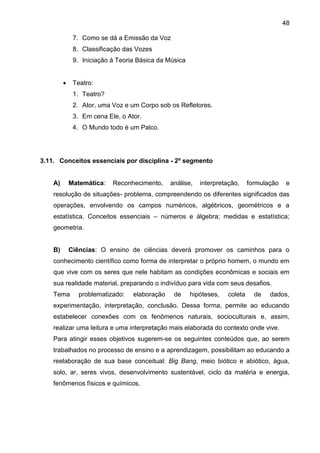 48
7. Como se dá a Emissão da Voz
8. Classificação das Vozes
9. Iniciação à Teoria Básica da Música
 Teatro:
1. Teatro?
2. Ator, uma Voz e um Corpo sob os Refletores.
3. Em cena Ele, o Ator.
4. O Mundo todo é um Palco.
3.11. Conceitos essenciais por disciplina - 2º segmento
A) Matemática: Reconhecimento, análise, interpretação, formulação e
resolução de situações- problema, compreendendo os diferentes significados das
operações, envolvendo os campos numéricos, algébricos, geométricos e a
estatística. Conceitos essenciais – números e álgebra; medidas e estatística;
geometria.
B) Ciências: O ensino de ciências deverá promover os caminhos para o
conhecimento científico como forma de interpretar o próprio homem, o mundo em
que vive com os seres que nele habitam as condições econômicas e sociais em
sua realidade material, preparando o indivíduo para vida com seus desafios.
Tema problematizado: elaboração de hipóteses, coleta de dados,
experimentação, interpretação, conclusão. Dessa forma, permite ao educando
estabelecer conexões com os fenômenos naturais, socioculturais e, assim,
realizar uma leitura e uma interpretação mais elaborada do contexto onde vive.
Para atingir esses objetivos sugerem-se os seguintes conteúdos que, ao serem
trabalhados no processo de ensino e a aprendizagem, possibilitam ao educando a
reelaboração de sua base conceitual: Big Bang, meio biótico e abiótico, água,
solo, ar, seres vivos, desenvolvimento sustentável, ciclo da matéria e energia,
fenômenos físicos e químicos.
 