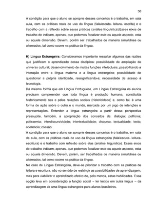 50
A condição para que o aluno se aproprie desses conceitos é o trabalho, em sala
aula, com as práticas reais de uso da língua (fala/escuta- leitura- escrita) e o
trabalho com a reflexão sobre essas práticas (análise linguística).Esses eixos de
trabalho de indicam, apenas, que podemos focalizar este ou aquele aspecto, esta
ou aquela dimensão. Devem, porém ser trabalhados de maneira simultânea ou
alternados, tal como ocorre na prática da língua.
H) Língua Estrangeira: Consideramos importante ressaltar algumas das razões
que justificam o aprendizado dessa disciplina: possibilidade de ampliação do
universo cultural; desenvolvimento de muitas funções intelectuais, possibilitando a
interação entre a língua materna e a língua estrangeira; possibilidade de
questionar a própria identidade, ressignificando-a; necessidade de acesso à
tecnologia.
Da mesma forma que em Língua Portuguesa, em Língua Estrangeira os alunos
precisam compreender que toda língua é produção humana, constituída
historicamente nas e pelas relações sociais (historicidade) e, como tal, é uma
forma de ação sobre o outro e o mundo, marcada por um jogo de intenções e
representações. Entender a língua estrangeira a partir dessa perspectiva
pressupõe, também, a apropriação dos conceitos de: dialogia; polifonia;
polissemia; interdiscursividade; intertextualidade; discurso; textualidade; texto;
coerência; coesão.
A condição para que o aluno se aproprie desses conceitos é o trabalho, em sala
de aula, com as práticas reais de uso da língua estrangeira (fala/escuta- leitura-
escritura) e o trabalho com reflexão sobre elas (análise linguística). Esses eixos
de trabalho indicam, apenas, que podemos focalizar este ou aquele aspecto, esta
ou aquela dimensão. Devem, porém, ser trabalhados de maneira simultânea ou
alternados, tal como ocorre na prática da língua.
No caso de Língua Estrangeira, deve-se priorizar o trabalho com as práticas de
leitura e escritura, não no sentido de restringir as possibilidades de aprendizagem,
mas para viabilizar o aprendizado efetivo de, pelo menos, estas habilidades. Essa
opção leva em consideração a função social – ler textos em outra língua – da
aprendizagem de uma língua estrangeira para alunos brasileiros.
 