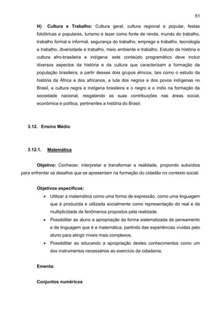 51
H) Cultura e Trabalho: Cultura geral, cultura regional e popular, festas
folclóricas e populares, turismo e lazer como fonte de renda, mundo do trabalho,
trabalho formal e informal, segurança do trabalho, emprego e trabalho, tecnologia
e trabalho, diversidade e trabalho, meio ambiente e trabalho. Estudo da história e
cultura afro-brasileira e indígena: este conteúdo programático deve incluir
diversos aspectos da história e da cultura que caracterizam a formação da
população brasileira, a partir desses dois grupos étnicos, tais como o estudo da
história da África e dos africanos, a luta dos negros e dos povos indígenas no
Brasil, a cultura negra e indígena brasileira e o negro e o índio na formação da
sociedade nacional, resgatando as suas contribuições nas áreas social,
econômica e política, pertinentes a história do Brasil.
3.12. Ensino Médio
3.12.1. Matemática
Objetivo: Conhecer, interpretar e transformar a realidade, propondo subsídios
para enfrentar os desafios que se apresentam na formação do cidadão no contexto social.
Objetivos específicos:
 Utilizar a matemática como uma forma de expressão, como uma linguagem
que é produzida e utilizada socialmente como representação do real e da
multiplicidade de fenômenos propostos pela realidade.
 Possibilitar ao aluno a apropriação da forma sistematizada de pensamento
e de linguagem que é a matemática, partindo das experiências vividas pelo
aluno para atingir níveis mais complexos.
 Possibilitar ao educando a apropriação destes conhecimentos como um
dos instrumentos necessários ao exercício da cidadania.
Ementa:
Conjuntos numéricos
 