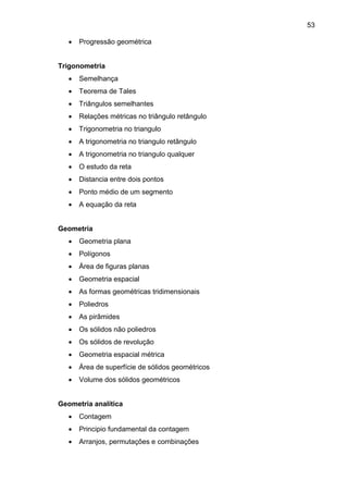 53
 Progressão geométrica
Trigonometria
 Semelhança
 Teorema de Tales
 Triângulos semelhantes
 Relações métricas no triângulo retângulo
 Trigonometria no triangulo
 A trigonometria no triangulo retângulo
 A trigonometria no triangulo qualquer
 O estudo da reta
 Distancia entre dois pontos
 Ponto médio de um segmento
 A equação da reta
Geometria
 Geometria plana
 Polígonos
 Área de figuras planas
 Geometria espacial
 As formas geométricas tridimensionais
 Poliedros
 As pirâmides
 Os sólidos não poliedros
 Os sólidos de revolução
 Geometria espacial métrica
 Área de superfície de sólidos geométricos
 Volume dos sólidos geométricos
Geometria analítica
 Contagem
 Principio fundamental da contagem
 Arranjos, permutações e combinações
 