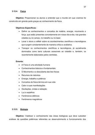 57
3.12.4. Física
Objetivo: Proporcionar os alunos a entender que o mundo em que vivemos foi
construído em grande parte graças ao conhecimento da física.
Objetivos Específicos:
 Definir os conhecimentos e conceitos de matéria, energia, movimento e
força, que estão presentes concretamente em nosso dia-a-dia, nas grandes
cidades ou no campo, no trabalho ou no laser.
 Levar o aluno a refletir sobre os acontecimentos científicos e tecnológicos
que surgem constantemente de maneira crítica e avaliativa.
 Transpor os conhecimentos científicos e tecnológicos, já socialmente
dominados como bens culturais acessíveis ao cidadão e, também, os
recentemente elaborados pelos cientistas.
Ementa:
 A Física é uma atividade humana
 Conhecimentos básicos e fundamentais
 O Movimento e a descoberta das leis físicas
 Recursos da natureza
 Energia, trabalho e potência
 Conceitos de física térmica em sua vida
 Calor e suas manifestações
 Oscilações, ondas e radiação.
 Luz e espelhos
 Fenômenos elétricos
 Fenômenos magnéticos
3.12.5. Biologia
Objetivo: Viabilizar o conhecimento das áreas biológicas que deve subsidiar
análises de questões polêmicas referentes ao desenvolvimento e funcionamento dos
 