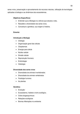 58
seres vivos, preservação e aproveitamento de recursos naturais, utilização de tecnologias
aplicadas à biologia e as dinâmicas dos ecossistemas.
Objetivos Específicos:
 Entender que a Biologia é a ciência que estuda a vida.
 Ressaltar a diversidade dos seres vivos.
 Conceituar a genética, sua origem e história.
Ementa:
Introdução a Biologia
 Citologia
 Organização geral das células
 Citoplasmas
 Energia para célula
 Núcleo celular
 Divisão celular
 Reprodução Humana
 Embriologia
 Histologia
Diversidade dos seres vivos
 Diversidade de animais invertebrados
 Diversidade de animais vertebrados
 Fisiologia humana
 As plantas
Genética
 Evolução
 Ecossistema, habitat e nicho ecológico.
 Ciclos biogeoquímicos
 Relações ecológicas
 Biomas Alterações no ambiente
 