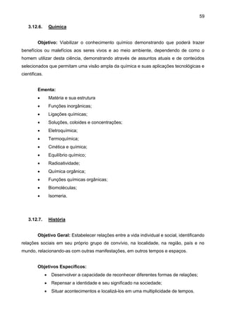 59
3.12.6. Química
Objetivo: Viabilizar o conhecimento químico demonstrando que poderá trazer
benefícios ou malefícios aos seres vivos e ao meio ambiente, dependendo de como o
homem utilizar desta ciência, demonstrando através de assuntos atuais e de conteúdos
selecionados que permitam uma visão ampla da química e suas aplicações tecnológicas e
cientificas.
Ementa:
 Matéria e sua estrutura
 Funções inorgânicas;
 Ligações químicas;
 Soluções, coloides e concentrações;
 Eletroquímica;
 Termoquímica;
 Cinética e química;
 Equilíbrio químico;
 Radioatividade;
 Química orgânica;
 Funções químicas orgânicas;
 Biomoléculas;
 Isomeria.
3.12.7. História
Objetivo Geral: Estabelecer relações entre a vida individual e social, identificando
relações sociais em seu próprio grupo de convívio, na localidade, na região, país e no
mundo, relacionando-as com outras manifestações, em outros tempos e espaços.
Objetivos Específicos:
 Desenvolver a capacidade de reconhecer diferentes formas de relações;
 Repensar a identidade e seu significado na sociedade;
 Situar acontecimentos e localizá-los em uma multiplicidade de tempos.
 