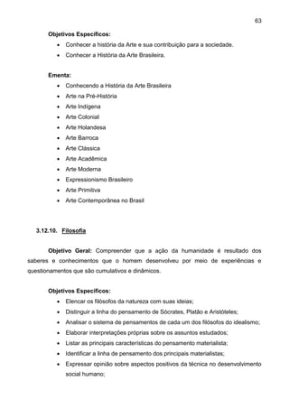 63
Objetivos Específicos:
 Conhecer a história da Arte e sua contribuição para a sociedade.
 Conhecer a História da Arte Brasileira.
Ementa:
 Conhecendo a História da Arte Brasileira
 Arte na Pré-História
 Arte Indígena
 Arte Colonial
 Arte Holandesa
 Arte Barroca
 Arte Clássica
 Arte Acadêmica
 Arte Moderna
 Expressionismo Brasileiro
 Arte Primitiva
 Arte Contemporânea no Brasil
3.12.10. Filosofia
Objetivo Geral: Compreender que a ação da humanidade é resultado dos
saberes e conhecimentos que o homem desenvolveu por meio de experiências e
questionamentos que são cumulativos e dinâmicos.
Objetivos Específicos:
 Elencar os filósofos da natureza com suas ideias;
 Distinguir a linha do pensamento de Sócrates, Platão e Aristóteles;
 Analisar o sistema de pensamentos de cada um dos filósofos do idealismo;
 Elaborar interpretações próprias sobre os assuntos estudados;
 Listar as principais características do pensamento materialista;
 Identificar a linha de pensamento dos principais materialistas;
 Expressar opinião sobre aspectos positivos da técnica no desenvolvimento
social humano;
 