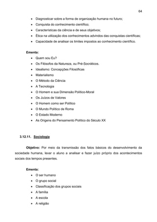 64
 Diagnosticar sobre a forma de organização humana no futuro;
 Conquista do conhecimento científico;
 Características da ciência e de seus objetivos;
 Ética na utilização dos conhecimentos advindos das conquistas científicas;
 Capacidade de analisar os limites impostos ao conhecimento científico.
Ementa:
 Quem sou Eu?
 Os Filósofos da Natureza, ou Pré-Socráticos.
 Idealismo: Concepções Filosóficas
 Materialismo
 O Método da Ciência
 A Tecnologia
 O Homem e sua Dimensão Político-Moral
 Os Juízos de Valores
 O Homem como ser Político
 O Mundo Político de Roma
 O Estado Moderno
 As Origens do Pensamento Político do Século XX
3.12.11. Sociologia
Objetivo: Por meio da transmissão dos fatos básicos do desenvolvimento da
sociedade humana, levar o aluno a analisar e fazer juízo próprio dos acontecimentos
sociais dos tempos presentes.
Ementa:
 O ser humano
 O grupo social
 Classificação dos grupos sociais
 A família
 A escola
 A religião
 