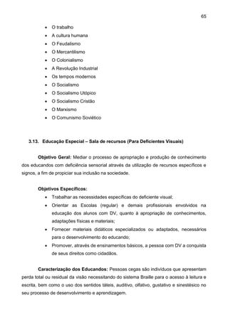 65
 O trabalho
 A cultura humana
 O Feudalismo
 O Mercantilismo
 O Colonialismo
 A Revolução Industrial
 Os tempos modernos
 O Socialismo
 O Socialismo Utópico
 O Socialismo Cristão
 O Marxismo
 O Comunismo Soviético
3.13. Educação Especial – Sala de recursos (Para Deficientes Visuais)
Objetivo Geral: Mediar o processo de apropriação e produção de conhecimento
dos educandos com deficiência sensorial através da utilização de recursos específicos e
signos, a fim de propiciar sua inclusão na sociedade.
Objetivos Específicos:
 Trabalhar as necessidades específicas do deficiente visual;
 Orientar as Escolas (regular) e demais profissionais envolvidos na
educação dos alunos com DV, quanto à apropriação de conhecimentos,
adaptações físicas e materiais;
 Fornecer materiais didáticos especializados ou adaptados, necessários
para o desenvolvimento do educando;
 Promover, através de ensinamentos básicos, a pessoa com DV a conquista
de seus direitos como cidadãos.
Caracterização dos Educandos: Pessoas cegas são indivíduos que apresentam
perda total ou residual da visão necessitando do sistema Braille para o acesso à leitura e
escrita, bem como o uso dos sentidos táteis, auditivo, olfativo, gustativo e sinestésico no
seu processo de desenvolvimento e aprendizagem.
 