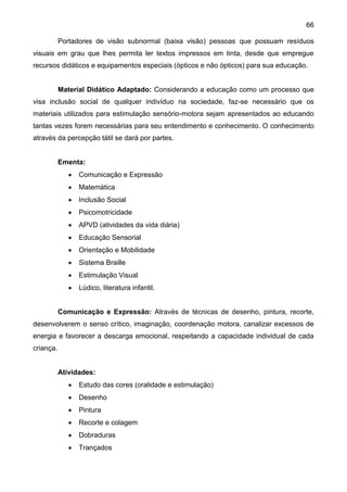66
Portadores de visão subnormal (baixa visão) pessoas que possuam resíduos
visuais em grau que lhes permita ler textos impressos em tinta, desde que empregue
recursos didáticos e equipamentos especiais (ópticos e não ópticos) para sua educação.
Material Didático Adaptado: Considerando a educação como um processo que
visa inclusão social de qualquer indivíduo na sociedade, faz-se necessário que os
materiais utilizados para estimulação sensório-motora sejam apresentados ao educando
tantas vezes forem necessárias para seu entendimento e conhecimento. O conhecimento
através da percepção tátil se dará por partes.
Ementa:
 Comunicação e Expressão
 Matemática
 Inclusão Social
 Psicomotricidade
 APVD (atividades da vida diária)
 Educação Sensorial
 Orientação e Mobilidade
 Sistema Braille
 Estimulação Visual
 Lúdico, literatura infantil.
Comunicação e Expressão: Através de técnicas de desenho, pintura, recorte,
desenvolverem o senso crítico, imaginação, coordenação motora, canalizar excessos de
energia e favorecer a descarga emocional, respeitando a capacidade individual de cada
criança.
Atividades:
 Estudo das cores (oralidade e estimulação)
 Desenho
 Pintura
 Recorte e colagem
 Dobraduras
 Trançados
 