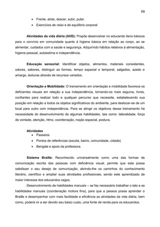 68
 Frente, atrás, descer, subir, pular.
 Exercícios de relax e de equilíbrio corporal
Atividades da vida diária (AVD): Propõe desenvolver no educando itens básicos
para o convívio em comunidade quanto à higiene básica em relação ao corpo, ao se
alimentar, cuidados com a saúde e segurança. Adquirindo hábitos relativos à alimentação,
higiene pessoal, autoestima e independência.
Educação sensorial: Identificar objetos, alimentos, materiais consistentes,
odores, sabores, distinguir as formas, tempo espacial e temporal, salgados, azedo e
amargo, texturas através de recursos variados.
Orientação e Mobilidade: O treinamento em orientação e mobilidade favorece os
deficientes visuais em relação a sua independência, tornando-os mais seguros, livres,
confiantes para realizar todo e qualquer percurso que necessite, estabelecendo sua
posição em relação a todos os objetos significativos do ambiente, para deslocar-se de um
local para outro com independência. Para se atingir os objetivos desse treinamento há
necessidade do desenvolvimento de algumas habilidades, tais como: lateralidade, força
de vontade, atenção, ritmo, coordenação, noção espacial, postura.
Atividades
 Passeios
 Pontos de referências (escola, bairro, comunidade, cidade)
 Bengala e apoio da professora.
Sistema Braille: Reconhecido universalmente como uma das formas de
comunicação escrita das pessoas com deficiência visual, permite que esta possa
satisfazer o seu desejo de comunicação, abrindo-lhe os caminhos do conhecimento
literário, científico e ampliar suas atividades profissionais, sendo este aprendizado de
maior interesse dos educandos cegos.
Desenvolvimento de habilidades manuais – se faz necessário trabalhar o tato e as
habilidades manuais (coordenação motora fina), para que a pessoa possa aprender o
Braille e desempenhar com mais facilidade e eficiência as atividades da vida diária, bem
como, poderá vir a ser devido seu baixo custo, uma fonte de renda para os educandos.
 
