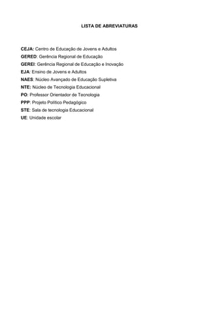 LISTA DE ABREVIATURAS
CEJA: Centro de Educação de Jovens e Adultos
GERED: Gerência Regional de Educação
GEREI: Gerência Regional de Educação e Inovação
EJA: Ensino de Jovens e Adultos
NAES: Núcleo Avançado de Educação Supletiva
NTE: Núcleo de Tecnologia Educacional
PO: Professor Orientador de Tecnologia
PPP: Projeto Político Pedagógico
STE: Sala de tecnologia Educacional
UE: Unidade escolar
 