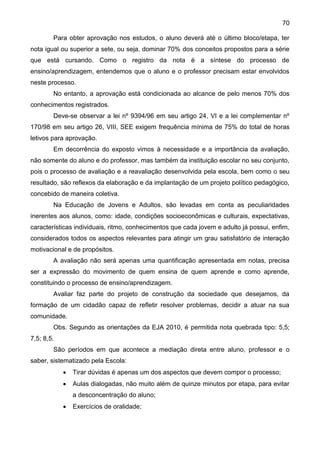 70
Para obter aprovação nos estudos, o aluno deverá até o último bloco/etapa, ter
nota igual ou superior a sete, ou seja, dominar 70% dos conceitos propostos para a série
que está cursando. Como o registro da nota é a síntese do processo de
ensino/aprendizagem, entendemos que o aluno e o professor precisam estar envolvidos
neste processo.
No entanto, a aprovação está condicionada ao alcance de pelo menos 70% dos
conhecimentos registrados.
Deve-se observar a lei nº 9394/96 em seu artigo 24, VI e a lei complementar nº
170/98 em seu artigo 26, VIII, SEE exigem frequência mínima de 75% do total de horas
letivos para aprovação.
Em decorrência do exposto vimos à necessidade e a importância da avaliação,
não somente do aluno e do professor, mas também da instituição escolar no seu conjunto,
pois o processo de avaliação e a reavaliação desenvolvida pela escola, bem como o seu
resultado, são reflexos da elaboração e da implantação de um projeto político pedagógico,
concebido de maneira coletiva.
Na Educação de Jovens e Adultos, são levadas em conta as peculiaridades
inerentes aos alunos, como: idade, condições socioeconômicas e culturais, expectativas,
características individuais, ritmo, conhecimentos que cada jovem e adulto já possui, enfim,
considerados todos os aspectos relevantes para atingir um grau satisfatório de interação
motivacional e de propósitos.
A avaliação não será apenas uma quantificação apresentada em notas, precisa
ser a expressão do movimento de quem ensina de quem aprende e como aprende,
constituindo o processo de ensino/aprendizagem.
Avaliar faz parte do projeto de construção da sociedade que desejamos, da
formação de um cidadão capaz de refletir resolver problemas, decidir a atuar na sua
comunidade.
Obs. Segundo as orientações da EJA 2010, é permitida nota quebrada tipo: 5,5;
7,5; 8,5.
São períodos em que acontece a mediação direta entre aluno, professor e o
saber, sistematizado pela Escola:
 Tirar dúvidas é apenas um dos aspectos que devem compor o processo;
 Aulas dialogadas, não muito além de quinze minutos por etapa, para evitar
a desconcentração do aluno;
 Exercícios de oralidade;
 