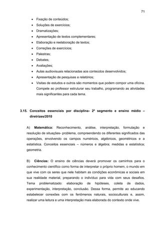 71
 Fixação de conteúdos;
 Soluções de exercícios;
 Dramatizações;
 Apresentação de textos complementares;
 Elaboração e reelaboração de textos;
 Correções de exercícios;
 Palestras;
 Debates;
 Avaliações;
 Aulas audiovisuais relacionadas aos conteúdos desenvolvidos;
 Apresentação de pesquisas e relatórios;
 Visitas de estudos e outros são momentos que podem compor uma oficina.
Compete ao professor estruturar seu trabalho, programando as atividades
mais significantes para cada tema.
3.15. Conceitos essenciais por disciplina- 2º segmento e ensino médio –
diretrizes/2010
A) Matemática: Reconhecimento, análise, interpretação, formulação e
resolução de situações- problema, compreendendo os diferentes significados das
operações, envolvendo os campos numéricos, algébricos, geométricos e a
estatística. Conceitos essenciais – números e álgebra; medidas e estatística;
geometria.
B) Ciências: O ensino de ciências deverá promover os caminhos para o
conhecimento científico como forma de interpretar o próprio homem, o mundo em
que vive com os seres que nele habitam as condições econômicas e sociais em
sua realidade material, preparando o indivíduo para vida com seus desafios.
Tema problematizado: elaboração de hipóteses, coleta de dados,
experimentação, interpretação, conclusão. Dessa forma, permite ao educando
estabelecer conexões com os fenômenos naturais, socioculturais e, assim,
realizar uma leitura e uma interpretação mais elaborada do contexto onde vive.
 