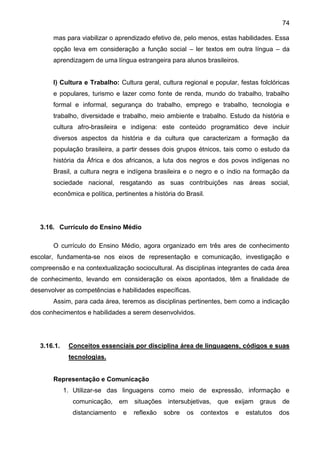 74
mas para viabilizar o aprendizado efetivo de, pelo menos, estas habilidades. Essa
opção leva em consideração a função social – ler textos em outra língua – da
aprendizagem de uma língua estrangeira para alunos brasileiros.
I) Cultura e Trabalho: Cultura geral, cultura regional e popular, festas folclóricas
e populares, turismo e lazer como fonte de renda, mundo do trabalho, trabalho
formal e informal, segurança do trabalho, emprego e trabalho, tecnologia e
trabalho, diversidade e trabalho, meio ambiente e trabalho. Estudo da história e
cultura afro-brasileira e indígena: este conteúdo programático deve incluir
diversos aspectos da história e da cultura que caracterizam a formação da
população brasileira, a partir desses dois grupos étnicos, tais como o estudo da
história da África e dos africanos, a luta dos negros e dos povos indígenas no
Brasil, a cultura negra e indígena brasileira e o negro e o índio na formação da
sociedade nacional, resgatando as suas contribuições nas áreas social,
econômica e política, pertinentes a história do Brasil.
3.16. Currículo do Ensino Médio
O currículo do Ensino Médio, agora organizado em três ares de conhecimento
escolar, fundamenta-se nos eixos de representação e comunicação, investigação e
compreensão e na contextualização sociocultural. As disciplinas integrantes de cada área
de conhecimento, levando em consideração os eixos apontados, têm a finalidade de
desenvolver as competências e habilidades específicas.
Assim, para cada área, teremos as disciplinas pertinentes, bem como a indicação
dos conhecimentos e habilidades a serem desenvolvidos.
3.16.1. Conceitos essenciais por disciplina área de linguagens, códigos e suas
tecnologias.
Representação e Comunicação
1. Utilizar-se das linguagens como meio de expressão, informação e
comunicação, em situações intersubjetivas, que exijam graus de
distanciamento e reflexão sobre os contextos e estatutos dos
 