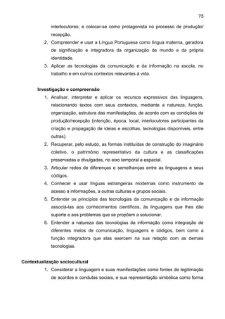 75
interlocutores; e colocar-se como protagonista no processo de produção/
recepção.
2. Compreender e usar a Língua Portuguesa como língua materna, geradora
de significação e integradora da organização de mundo e da própria
identidade.
3. Aplicar as tecnologias da comunicação e da informação na escola, no
trabalho e em outros contextos relevantes á vida.
Investigação e compreensão
1. Analisar, interpretar e aplicar os recursos expressivos das linguagens,
relacionando textos com seus contextos, mediante a natureza, função,
organização, estrutura das manifestações, de acordo com as condições de
produção/recepção (intenção, época, local, interlocutores participantes da
criação e propagação de ideias e escolhas, tecnologias disponíveis, entre
outras).
2. Recuperar, pelo estudo, as formas instituídas de construção do imaginário
coletivo, o patrimônio representativo da cultura e as classificações
preservadas e divulgadas, no eixo temporal e espacial.
3. Articular redes de diferenças e semelhanças entre as linguagens e seus
códigos.
4. Conhecer e usar línguas estrangeiras modernas como instrumento de
acesso a informações, a outras culturas e grupos sociais.
5. Entender os princípios das tecnologias da comunicação e da informação
associá-las aos conhecimentos científicos, ás linguagens que lhes dão
suporte e aos problemas que se propõem a solucionar.
6. Entender a natureza das tecnologias da informação como integração de
diferentes meios de comunicação, linguagens e códigos, bem como a
função integradora que elas exercem na sua relação com as demais
tecnologias.
Contextualização sociocultural
1. Considerar a linguagem e suas manifestações como fontes de legitimação
de acordos e condutas sociais, e sua representação simbólica como forma
 