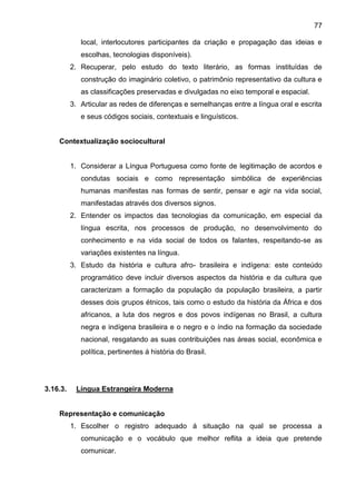 77
local, interlocutores participantes da criação e propagação das ideias e
escolhas, tecnologias disponíveis).
2. Recuperar, pelo estudo do texto literário, as formas instituídas de
construção do imaginário coletivo, o patrimônio representativo da cultura e
as classificações preservadas e divulgadas no eixo temporal e espacial.
3. Articular as redes de diferenças e semelhanças entre a língua oral e escrita
e seus códigos sociais, contextuais e linguísticos.
Contextualização sociocultural
1. Considerar a Língua Portuguesa como fonte de legitimação de acordos e
condutas sociais e como representação simbólica de experiências
humanas manifestas nas formas de sentir, pensar e agir na vida social,
manifestadas através dos diversos signos.
2. Entender os impactos das tecnologias da comunicação, em especial da
língua escrita, nos processos de produção, no desenvolvimento do
conhecimento e na vida social de todos os falantes, respeitando-se as
variações existentes na língua.
3. Estudo da história e cultura afro- brasileira e indígena: este conteúdo
programático deve incluir diversos aspectos da história e da cultura que
caracterizam a formação da população da população brasileira, a partir
desses dois grupos étnicos, tais como o estudo da história da África e dos
africanos, a luta dos negros e dos povos indígenas no Brasil, a cultura
negra e indígena brasileira e o negro e o índio na formação da sociedade
nacional, resgatando as suas contribuições nas áreas social, econômica e
política, pertinentes á história do Brasil.
3.16.3. Língua Estrangeira Moderna
Representação e comunicação
1. Escolher o registro adequado á situação na qual se processa a
comunicação e o vocábulo que melhor reflita a ideia que pretende
comunicar.
 